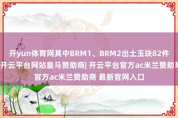 开yun体育网其中BRM1、BRM2出土玉玦82件、煤玉玦51件-开云平台网站皇马赞助商| 开云平台官方ac米兰赞助商 最新官网入口