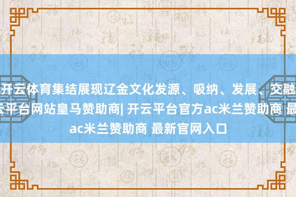 开云体育集结展现辽金文化发源、吸纳、发展、交融的流程-开云平台网站皇马赞助商| 开云平台官方ac米兰赞助商 最新官网入口
