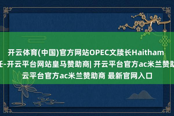 开云体育(中国)官方网站OPEC文牍长Haitham al Ghais获准连任-开云平台网站皇马赞助商| 开云平台官方ac米兰赞助商 最新官网入口