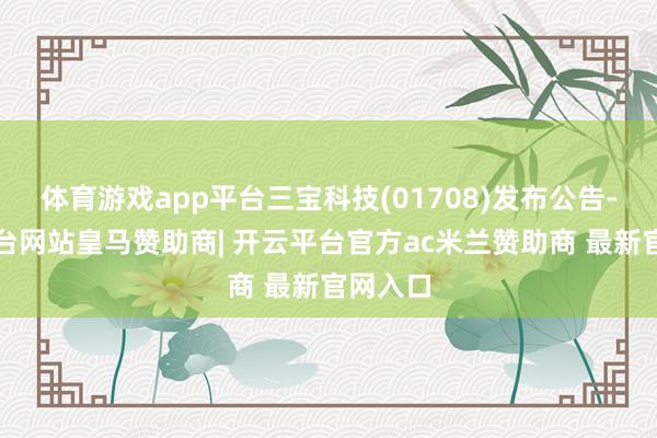 体育游戏app平台三宝科技(01708)发布公告-开云平台网站皇马赞助商| 开云平台官方ac米兰赞助商 最新官网入口