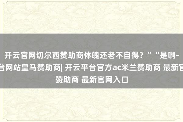 开云官网切尔西赞助商体魄还老不自得？”“是啊-开云平台网站皇马赞助商| 开云平台官方ac米兰赞助商 最新官网入口