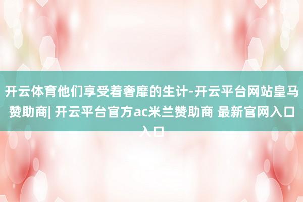 开云体育他们享受着奢靡的生计-开云平台网站皇马赞助商| 开云平台官方ac米兰赞助商 最新官网入口