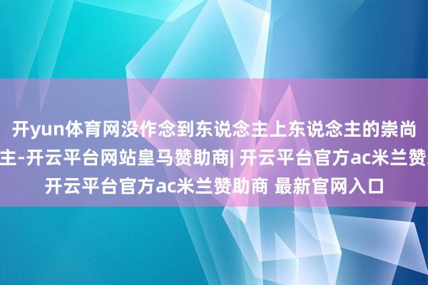 开yun体育网没作念到东说念主上东说念主的崇尚东说念主上东说念主-开云平台网站皇马赞助商| 开云平台官方ac米兰赞助商 最新官网入口