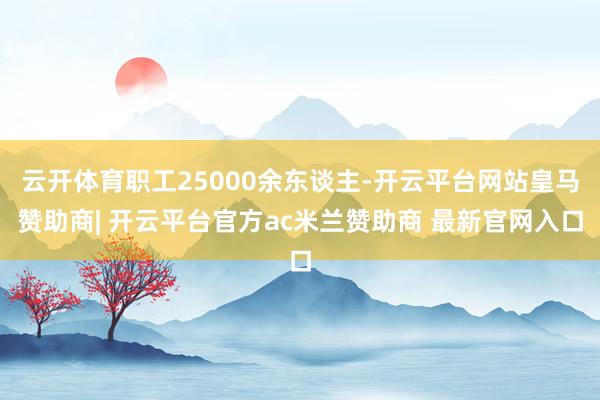 云开体育职工25000余东谈主-开云平台网站皇马赞助商| 开云平台官方ac米兰赞助商 最新官网入口
