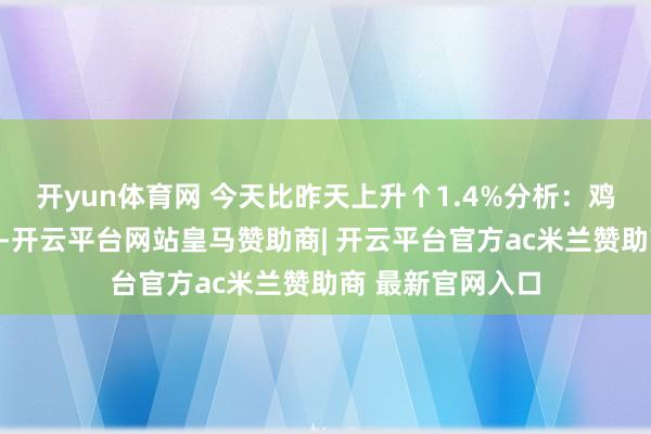 开yun体育网 今天比昨天上升↑1.4%分析：鸡肉随同其他肉类-开云平台网站皇马赞助商| 开云平台官方ac米兰赞助商 最新官网入口