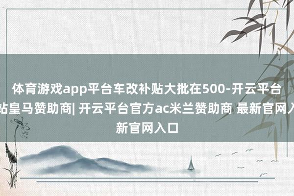体育游戏app平台车改补贴大批在500-开云平台网站皇马赞助商| 开云平台官方ac米兰赞助商 最新官网入口