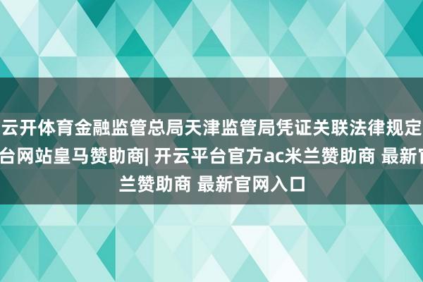 云开体育金融监管总局天津监管局凭证关联法律规定-开云平台网站皇马赞助商| 开云平台官方ac米兰赞助商 最新官网入口