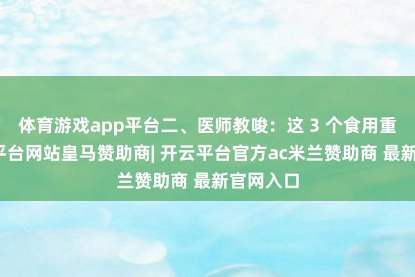 体育游戏app平台二、医师教唆：这 3 个食用重心-开云平台网站皇马赞助商| 开云平台官方ac米兰赞助商 最新官网入口