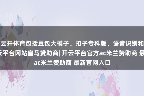 云开体育包括豆包大模子、扣子专科版、语音识别和合成等-开云平台网站皇马赞助商| 开云平台官方ac米兰赞助商 最新官网入口