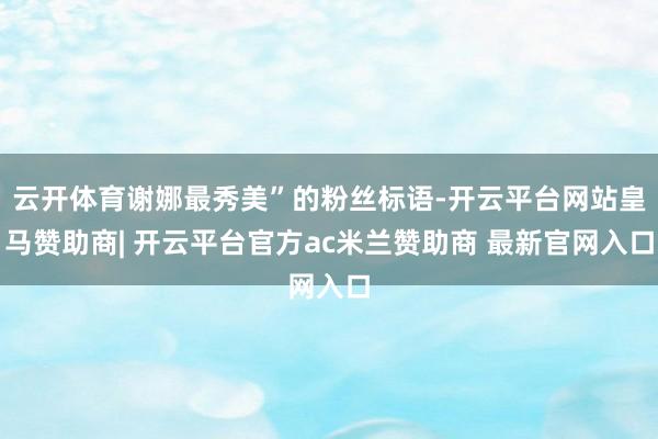 云开体育谢娜最秀美”的粉丝标语-开云平台网站皇马赞助商| 开云平台官方ac米兰赞助商 最新官网入口