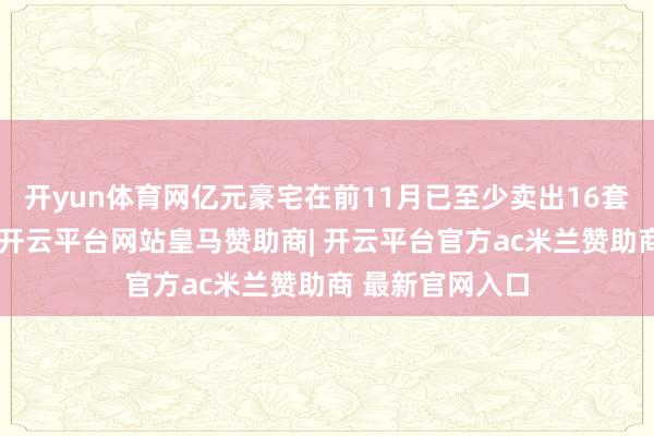 开yun体育网亿元豪宅在前11月已至少卖出16套(含一二手)-开云平台网站皇马赞助商| 开云平台官方ac米兰赞助商 最新官网入口