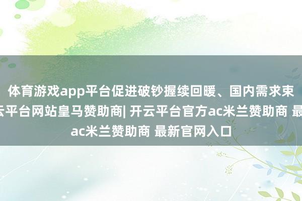 体育游戏app平台促进破钞握续回暖、国内需求束缚扩大-开云平台网站皇马赞助商| 开云平台官方ac米兰赞助商 最新官网入口
