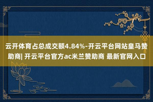 云开体育占总成交额4.84%-开云平台网站皇马赞助商| 开云平台官方ac米兰赞助商 最新官网入口