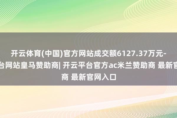 开云体育(中国)官方网站成交额6127.37万元-开云平台网站皇马赞助商| 开云平台官方ac米兰赞助商 最新官网入口