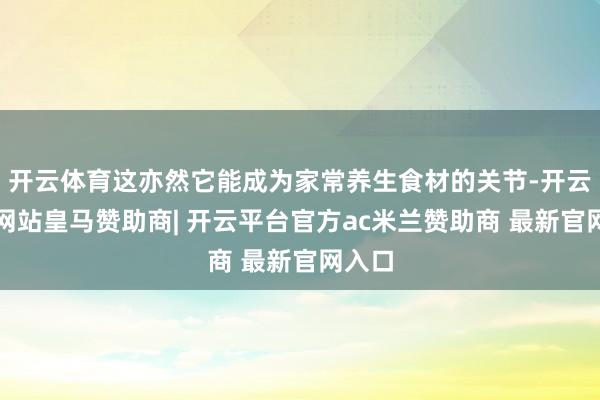 开云体育这亦然它能成为家常养生食材的关节-开云平台网站皇马赞助商| 开云平台官方ac米兰赞助商 最新官网入口