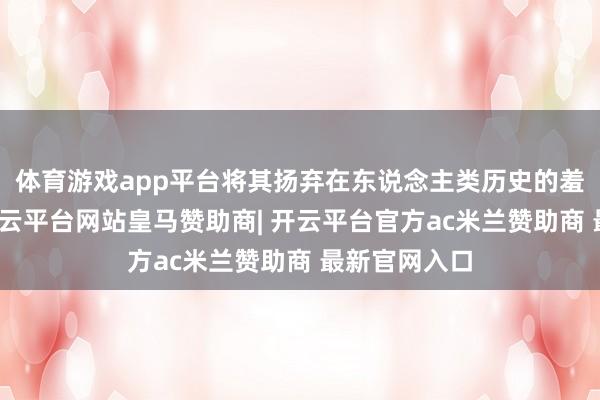 体育游戏app平台将其扬弃在东说念主类历史的羞耻之柱上-开云平台网站皇马赞助商| 开云平台官方ac米兰赞助商 最新官网入口
