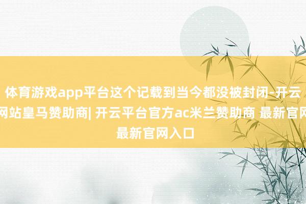 体育游戏app平台这个记载到当今都没被封闭-开云平台网站皇马赞助商| 开云平台官方ac米兰赞助商 最新官网入口