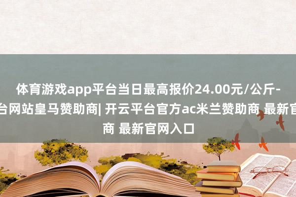 体育游戏app平台当日最高报价24.00元/公斤-开云平台网站皇马赞助商| 开云平台官方ac米兰赞助商 最新官网入口