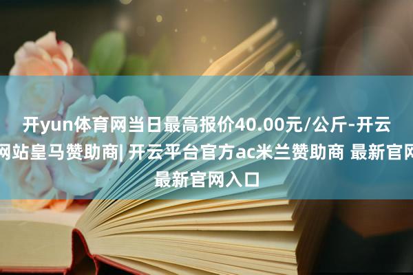 开yun体育网当日最高报价40.00元/公斤-开云平台网站皇马赞助商| 开云平台官方ac米兰赞助商 最新官网入口