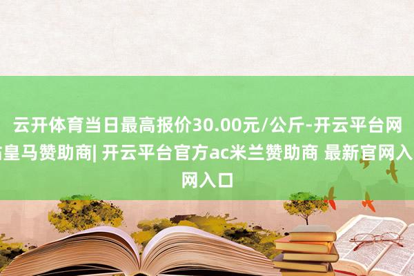 云开体育当日最高报价30.00元/公斤-开云平台网站皇马赞助商| 开云平台官方ac米兰赞助商 最新官网入口