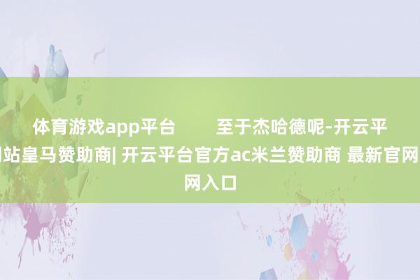 体育游戏app平台        至于杰哈德呢-开云平台网站皇马赞助商| 开云平台官方ac米兰赞助商 最新官网入口