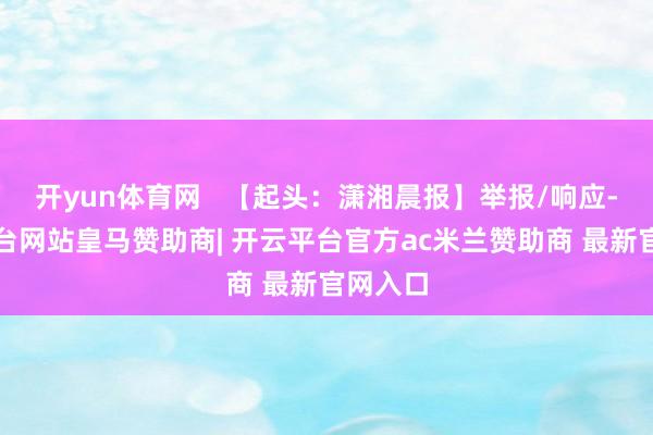 开yun体育网   【起头：潇湘晨报】举报/响应-开云平台网站皇马赞助商| 开云平台官方ac米兰赞助商 最新官网入口