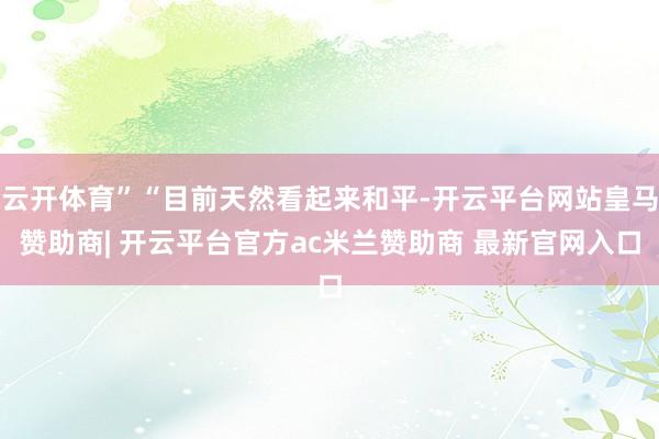 云开体育”“目前天然看起来和平-开云平台网站皇马赞助商| 开云平台官方ac米兰赞助商 最新官网入口