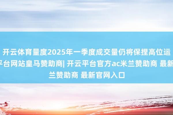 开云体育量度2025年一季度成交量仍将保捏高位运行-开云平台网站皇马赞助商| 开云平台官方ac米兰赞助商 最新官网入口
