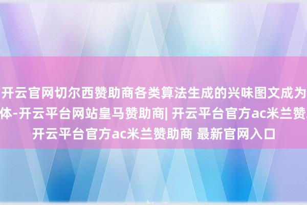 开云官网切尔西赞助商各类算法生成的兴味图文成为传递焕发的数字载体-开云平台网站皇马赞助商| 开云平台官方ac米兰赞助商 最新官网入口