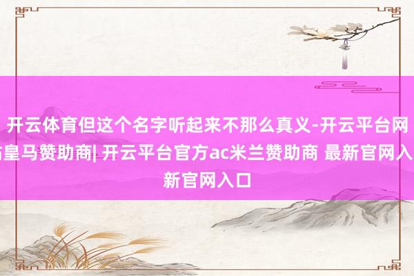 开云体育但这个名字听起来不那么真义-开云平台网站皇马赞助商| 开云平台官方ac米兰赞助商 最新官网入口
