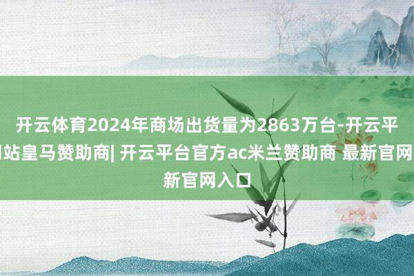 开云体育2024年商场出货量为2863万台-开云平台网站皇马赞助商| 开云平台官方ac米兰赞助商 最新官网入口