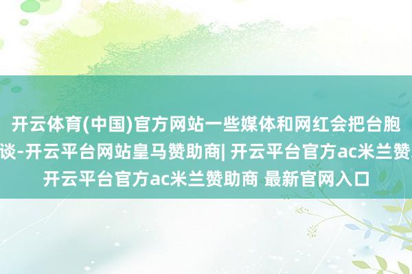 开云体育(中国)官方网站一些媒体和网红会把台胞证和身份证同日而谈-开云平台网站皇马赞助商| 开云平台官方ac米兰赞助商 最新官网入口