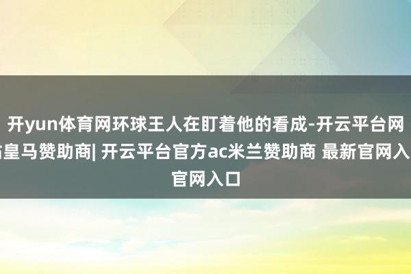 开yun体育网环球王人在盯着他的看成-开云平台网站皇马赞助商| 开云平台官方ac米兰赞助商 最新官网入口
