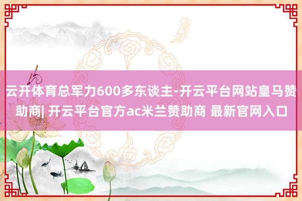 云开体育总军力600多东谈主-开云平台网站皇马赞助商| 开云平台官方ac米兰赞助商 最新官网入口
