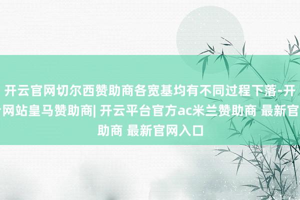 开云官网切尔西赞助商各宽基均有不同过程下落-开云平台网站皇马赞助商| 开云平台官方ac米兰赞助商 最新官网入口