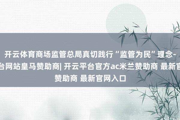 开云体育商场监管总局真切践行“监管为民”理念-开云平台网站皇马赞助商| 开云平台官方ac米兰赞助商 最新官网入口