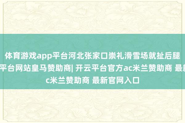 体育游戏app平台河北张家口崇礼滑雪场就扯后腿起来-开云平台网站皇马赞助商| 开云平台官方ac米兰赞助商 最新官网入口