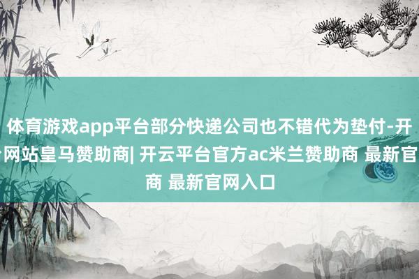 体育游戏app平台部分快递公司也不错代为垫付-开云平台网站皇马赞助商| 开云平台官方ac米兰赞助商 最新官网入口