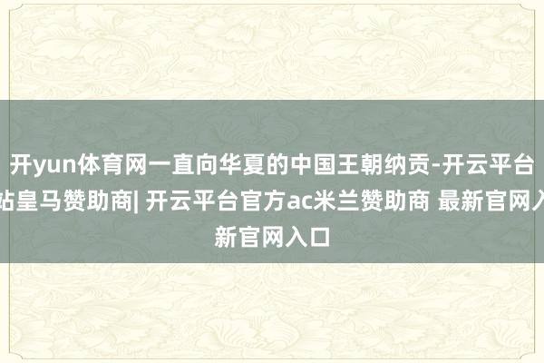 开yun体育网一直向华夏的中国王朝纳贡-开云平台网站皇马赞助商| 开云平台官方ac米兰赞助商 最新官网入口