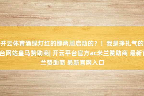 开云体育酒绿灯红的那两周启动的?!我是挣扎气的-开云平台网站皇马赞助商| 开云平台官方ac米兰赞助商 最新官网入口
