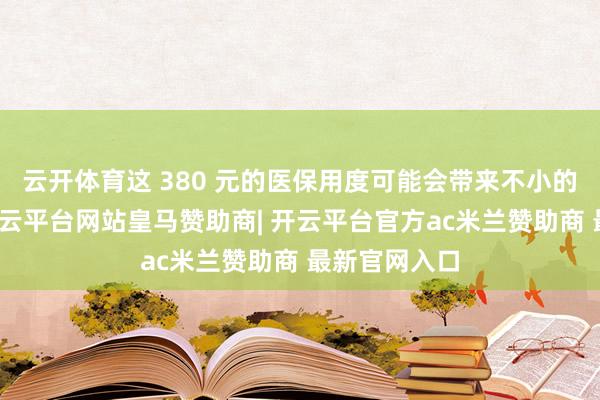 云开体育这 380 元的医保用度可能会带来不小的经济压力-开云平台网站皇马赞助商| 开云平台官方ac米兰赞助商 最新官网入口