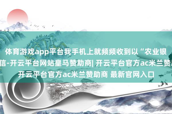 体育游戏app平台我手机上就频频收到以“农业银行”情状发来的短信-开云平台网站皇马赞助商| 开云平台官方ac米兰赞助商 最新官网入口