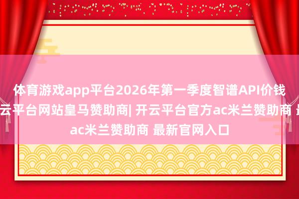 体育游戏app平台2026年第一季度智谱API价钱已涨83%-开云平台网站皇马赞助商| 开云平台官方ac米兰赞助商 最新官网入口