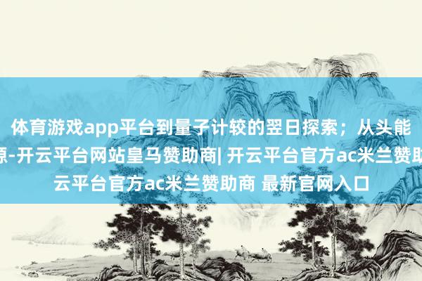 体育游戏app平台到量子计较的翌日探索；从头能源汽车的绿色能源-开云平台网站皇马赞助商| 开云平台官方ac米兰赞助商 最新官网入口