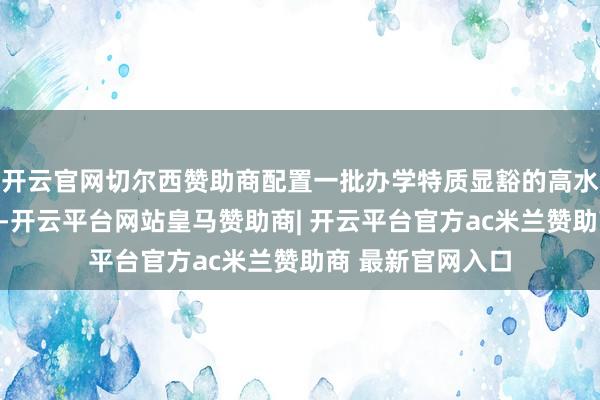开云官网切尔西赞助商配置一批办学特质显豁的高水平作事本科学校-开云平台网站皇马赞助商| 开云平台官方ac米兰赞助商 最新官网入口