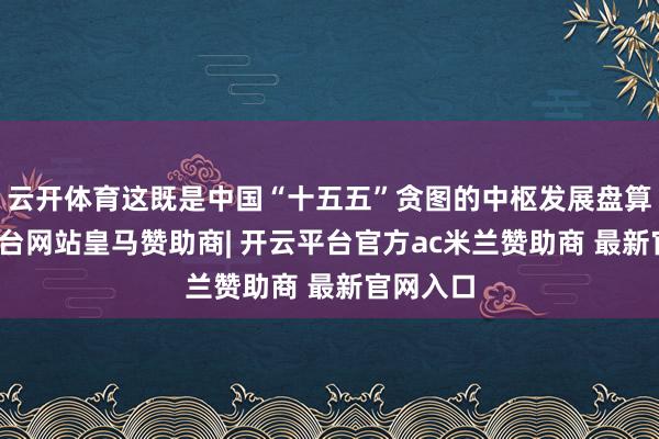 云开体育这既是中国“十五五”贪图的中枢发展盘算-开云平台网站皇马赞助商| 开云平台官方ac米兰赞助商 最新官网入口