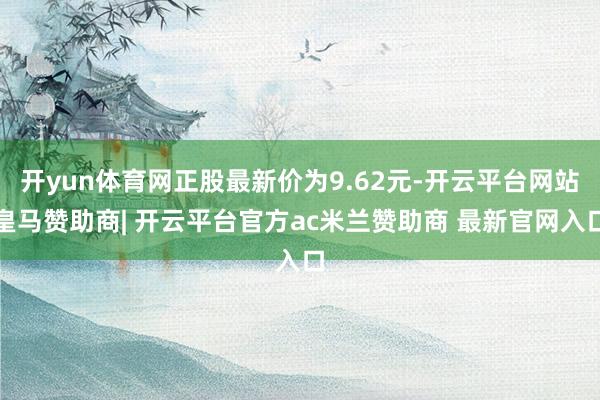 开yun体育网正股最新价为9.62元-开云平台网站皇马赞助商| 开云平台官方ac米兰赞助商 最新官网入口