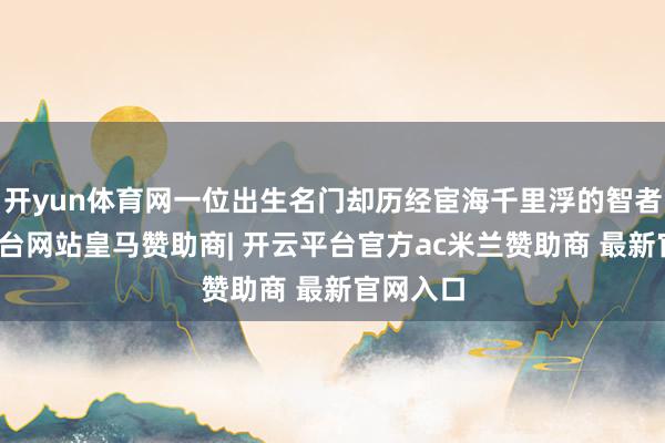 开yun体育网一位出生名门却历经宦海千里浮的智者-开云平台网站皇马赞助商| 开云平台官方ac米兰赞助商 最新官网入口