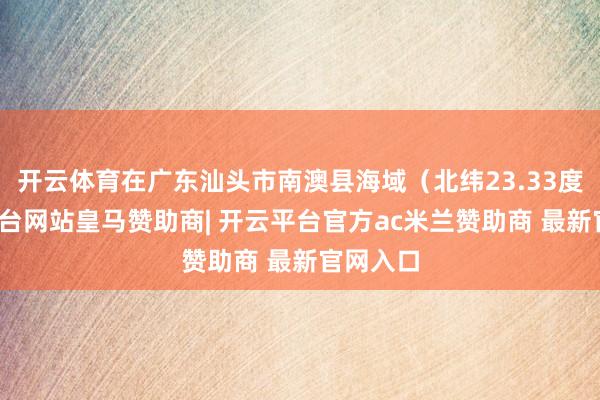 开云体育在广东汕头市南澳县海域(北纬23.33度-开云平台网站皇马赞助商| 开云平台官方ac米兰赞助商 最新官网入口