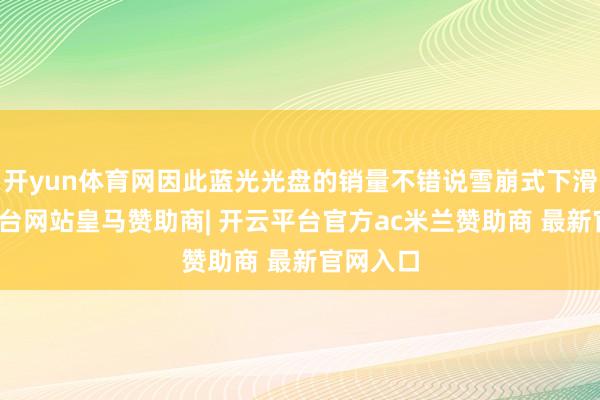 开yun体育网因此蓝光光盘的销量不错说雪崩式下滑-开云平台网站皇马赞助商| 开云平台官方ac米兰赞助商 最新官网入口